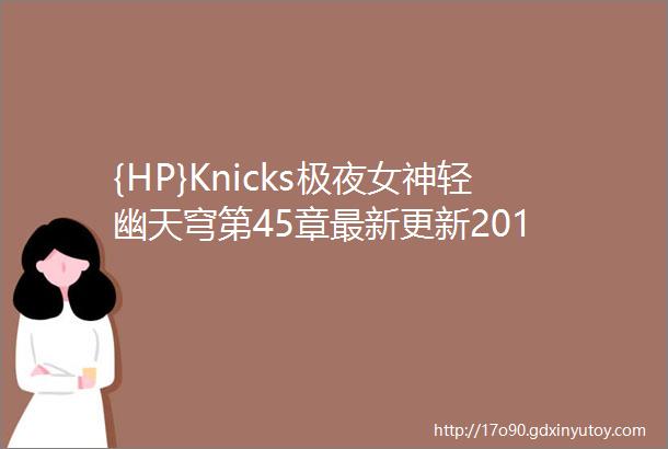 {HP}Knicks极夜女神轻幽天穹第45章最新更新201