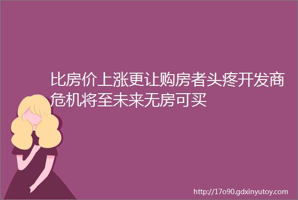 比房价上涨更让购房者头疼开发商危机将至未来无房可买