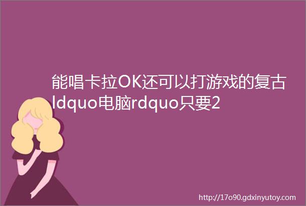 能唱卡拉OK还可以打游戏的复古ldquo电脑rdquo只要200多但我不建议你买