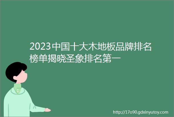 2023中国十大木地板品牌排名榜单揭晓圣象排名第一