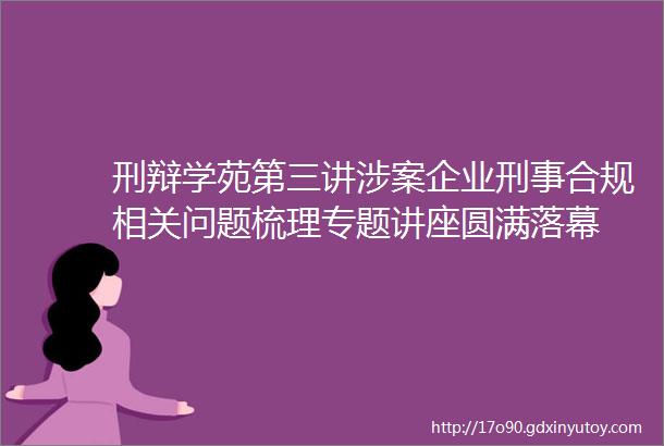 刑辩学苑第三讲涉案企业刑事合规相关问题梳理专题讲座圆满落幕