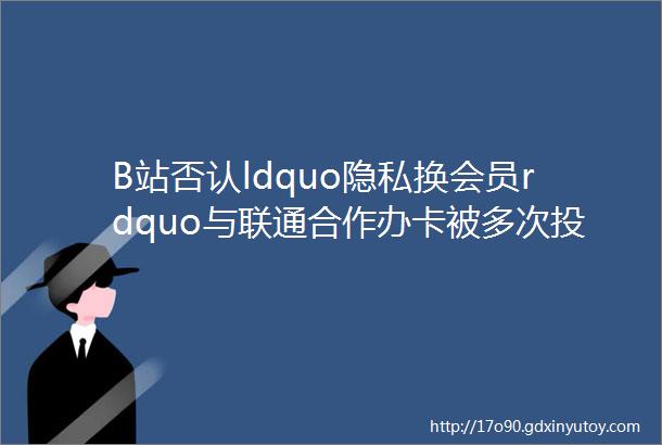 B站否认ldquo隐私换会员rdquo与联通合作办卡被多次投诉虚假宣传