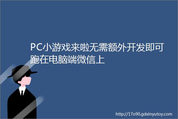 PC小游戏来啦无需额外开发即可跑在电脑端微信上