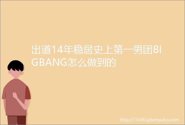 出道14年稳居史上第一男团BIGBANG怎么做到的