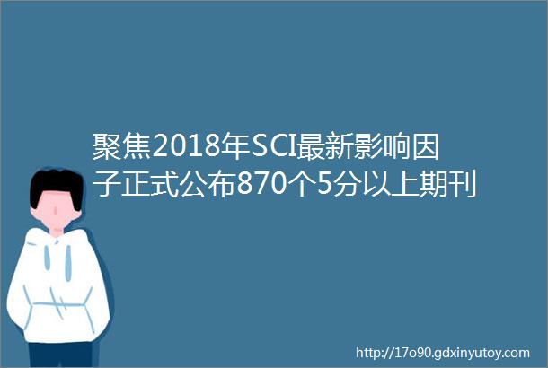 聚焦2018年SCI最新影响因子正式公布870个5分以上期刊汇总附材料amp化学SCI期刊影响因子