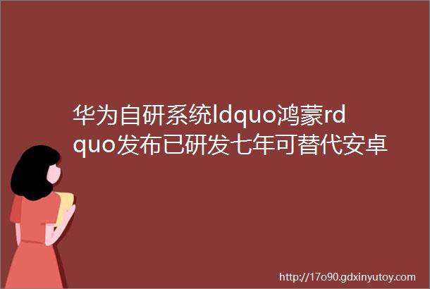 华为自研系统ldquo鸿蒙rdquo发布已研发七年可替代安卓